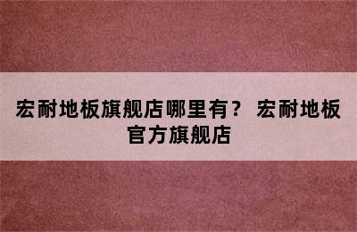 宏耐地板旗舰店哪里有？ 宏耐地板官方旗舰店